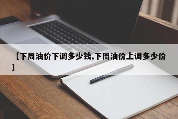 【下周油价下调多少钱,下周油价上调多少价】