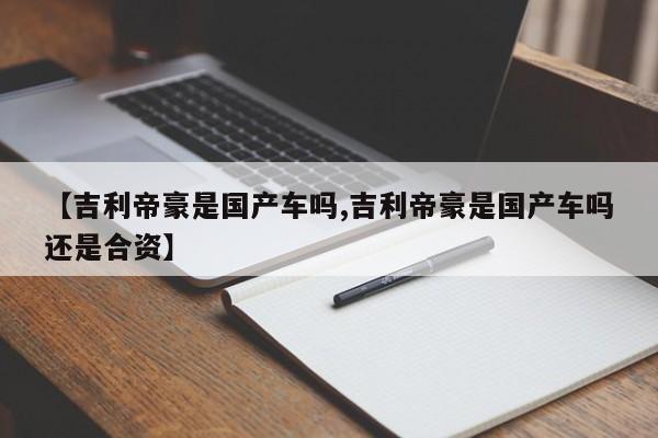 【吉利帝豪是国产车吗,吉利帝豪是国产车吗还是合资】
