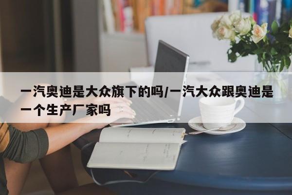 一汽奥迪是大众旗下的吗/一汽大众跟奥迪是一个生产厂家吗