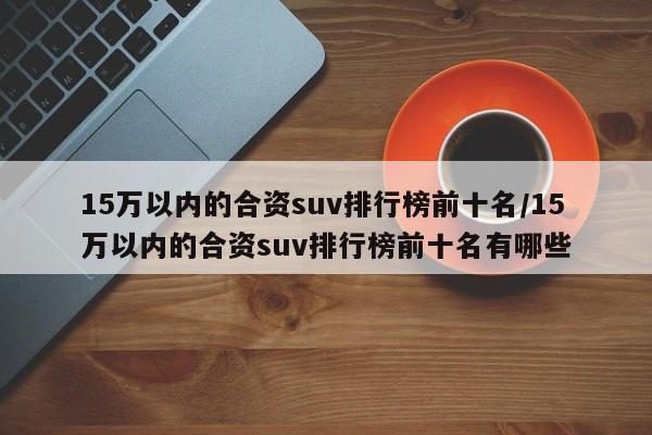 15万以内的合资suv排行榜前十名/15万以内的合资suv排行榜前十名有哪些