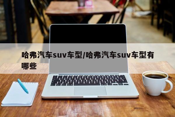 哈弗汽车suv车型/哈弗汽车suv车型有哪些