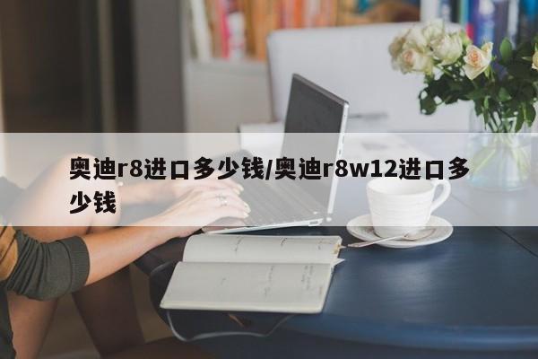 奥迪r8进口多少钱/奥迪r8w12进口多少钱