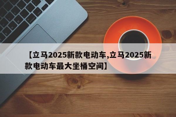 【立马2025新款电动车,立马2025新款电动车最大坐桶空间】