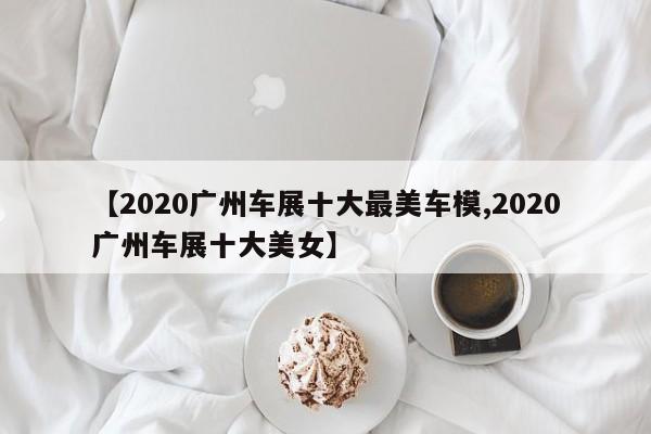 【2020广州车展十大最美车模,2020广州车展十大美女】