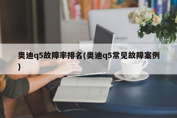 奥迪q5故障率排名(奥迪q5常见故障案例)