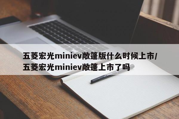 五菱宏光miniev敞篷版什么时候上市/五菱宏光miniev敞篷上市了吗