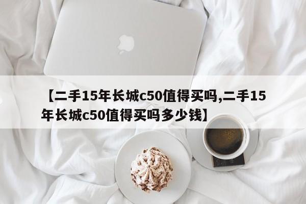 【二手15年长城c50值得买吗,二手15年长城c50值得买吗多少钱】
