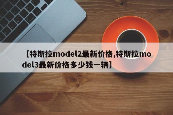 【特斯拉model2最新价格,特斯拉model3最新价格多少钱一辆】