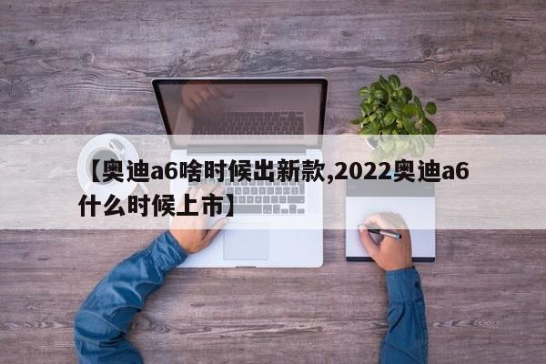 【奥迪a6啥时候出新款,2022奥迪a6什么时候上市】