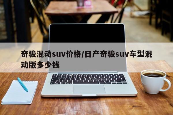 奇骏混动suv价格/日产奇骏suv车型混动版多少钱