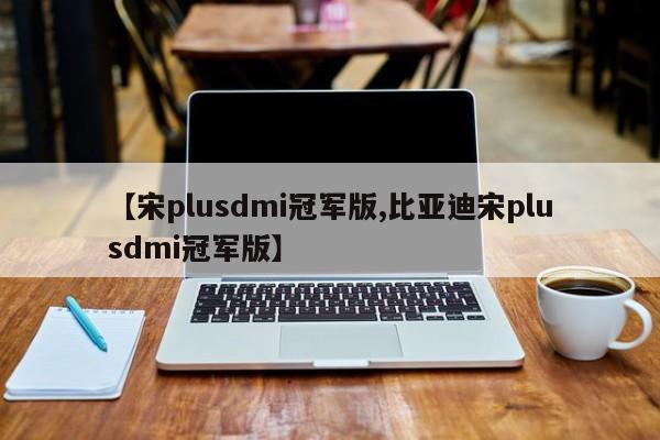 【宋plusdmi冠军版,比亚迪宋plusdmi冠军版】