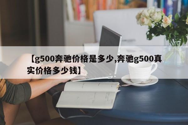 【g500奔驰价格是多少,奔驰g500真实价格多少钱】