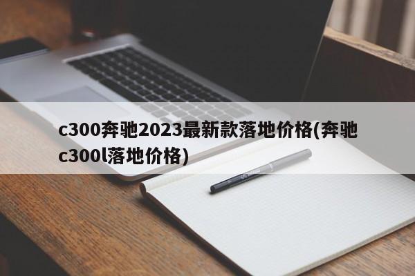 c300奔驰2023最新款落地价格(奔驰c300l落地价格)