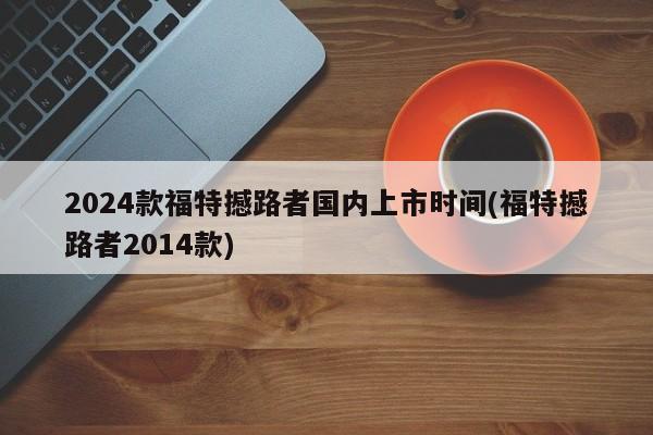 2024款福特撼路者国内上市时间(福特撼路者2014款)