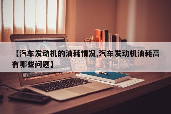 【汽车发动机的油耗情况,汽车发动机油耗高有哪些问题】