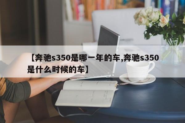 【奔驰s350是哪一年的车,奔驰s350是什么时候的车】