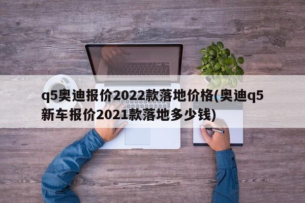 q5奥迪报价2022款落地价格(奥迪q5新车报价2021款落地多少钱)