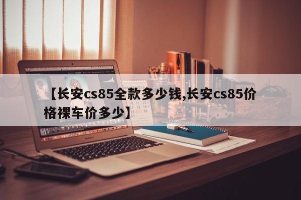 【长安cs85全款多少钱,长安cs85价格裸车价多少】