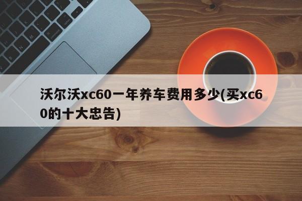 沃尔沃xc60一年养车费用多少(买xc60的十大忠告)
