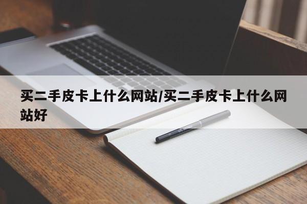 买二手皮卡上什么网站/买二手皮卡上什么网站好